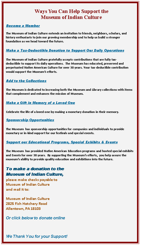 Text Box: Ways You Can Help Support the
Museum of Indian Culture
Become a Member
The Museum of Indian Culture extends an invitation to friends, neighbors, scholars, and history enthusiasts to join our growing membership and to help us build a stronger foundation as we head toward the future.
Make a Tax-Deductible Donation to Support Our Daily Operations
The Museum of Indian Culture gratefully accepts contributions that are fully tax-deductible to support its daily operations. The Museum has educated, preserved and perpetuated Native American Culture for over 30 years. Your tax-deductible contribution would support the Museum’s efforts.
Add to the Collections
The Museum is dedicated to increasing both the Museum and Library collections with items that complement and enhances the mission of Museum.
Make a Gift in Memory of a Loved One
Celebrate the life of a loved one by making a monetary donation in their memory.
Sponsorship Opportunities
The Museum has sponsorship opportunities for companies and individuals to provide monetary or in-kind support for our festivals and special events.
Support our Educational Programs, Special Exhibits & Events
The Museum has provided Native American Education programs and hosted special exhibits and Events for over 30 years. By supporting the Museum’s efforts, you help assure the museum’s ability to provide quality education and exhibitions into the future.
To make a donation to the
Museum of Indian Culture,
please make checks payable to
Museum of Indian Culture
and mail it to:
Museum of Indian Culture
2825 Fish Hatchery Road
Allentown, PA 18103
Or click below to donate online
We Thank You for your Support!